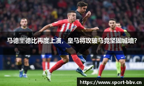 马德里德比再度上演，皇马将攻破马竞坚固城墙？