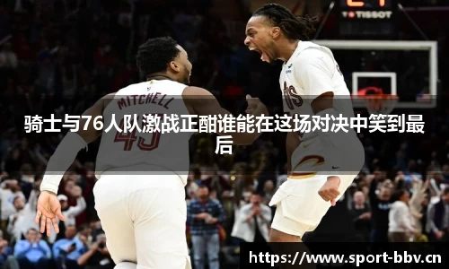 骑士与76人队激战正酣谁能在这场对决中笑到最后